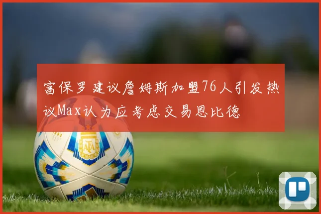 富保罗建议詹姆斯加盟76人引发热议Max认为应考虑交易恩比德